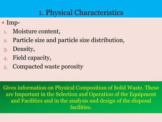 1. Physical Characteristics
 Imp-
1. Moisture content,
2. Particle size and particle size distribution,
3. Density,
4. Field capacity,
5. Compacted waste porosity
Gives information on Physical Composition of Solid Waste. These
are Important in the Selection and Operation of the Equipment
and Facilities and in the analysis and design of the disposal
facilities.
 