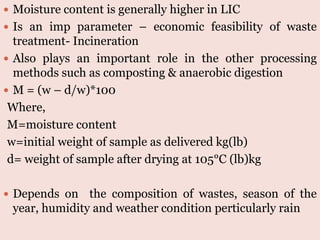 a) Moisture Content
 Moisture content is generally higher in LIC
 Is an imp parameter – economic feasibility of waste
treatment- Incineration
 Also plays an important role in the other processing
methods such as composting & anaerobic digestion
 M = (w – d/w)*100
Where,
M=moisture content
w=initial weight of sample as delivered kg(lb)
d= weight of sample after drying at 105°C (lb)kg
 Depends on the composition of wastes, season of the
year, humidity and weather condition perticularly rain
 