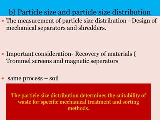 b) Particle size and particle size distribution
 The measurement of particle size distribution –Design of
mechanical separators and shredders.
 Important consideration- Recovery of materials (
Trommel screens and magnetic seperators
 same process – soil
The particle size distribution determines the suitability of
waste for specific mechanical treatment and sorting
methods.
 