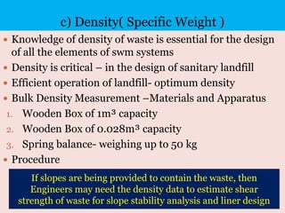 c) Density( Specific Weight )
 Knowledge of density of waste is essential for the design
of all the elements of swm systems
 Density is critical – in the design of sanitary landfill
 Efficient operation of landfill- optimum density
 Bulk Density Measurement –Materials and Apparatus
1. Wooden Box of 1m³ capacity
2. Wooden Box of 0.028m³ capacity
3. Spring balance- weighing up to 50 kg
 Procedure
If slopes are being provided to contain the waste, then
Engineers may need the density data to estimate shear
strength of waste for slope stability analysis and liner design
 