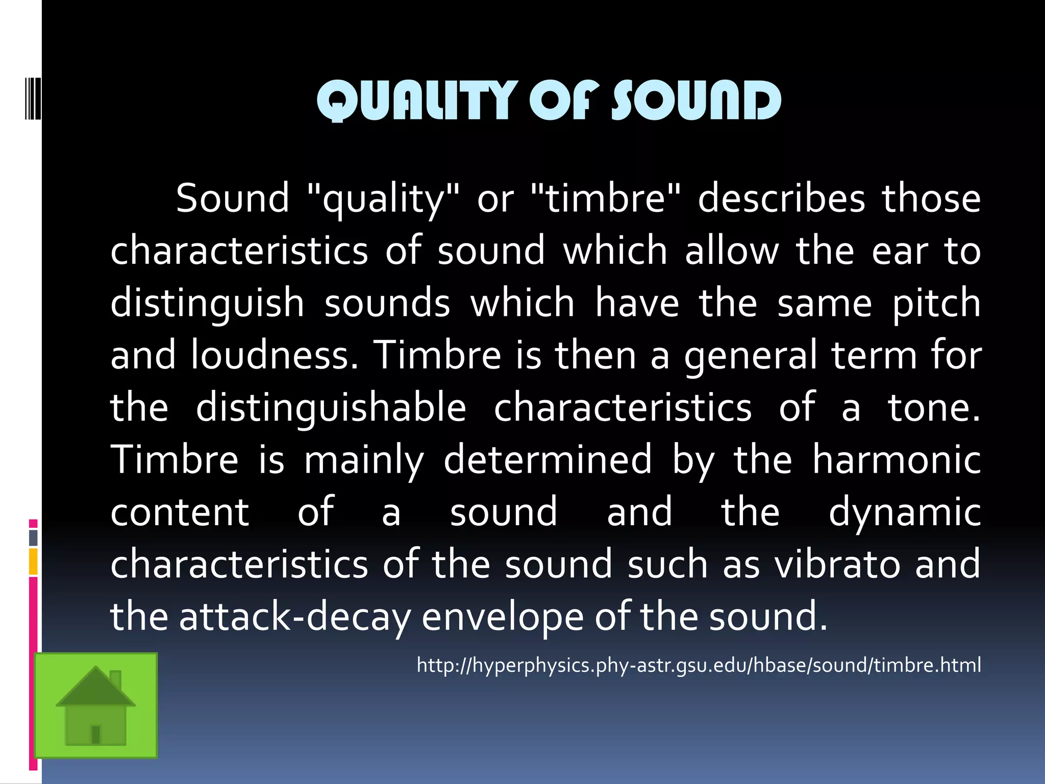 QUALITY OF SOUND
    Sound "quality" or "timbre" describes those
characteristics of sound which allow the ear to
distinguish sounds which have the same pitch
and loudness. Timbre is then a general term for
the distinguishable characteristics of a tone.
Timbre is mainly determined by the harmonic
content of a sound and the dynamic
characteristics of the sound such as vibrato and
the attack-decay envelope of the sound.
                http://hyperphysics.phy-astr.gsu.edu/hbase/sound/timbre.html
 
