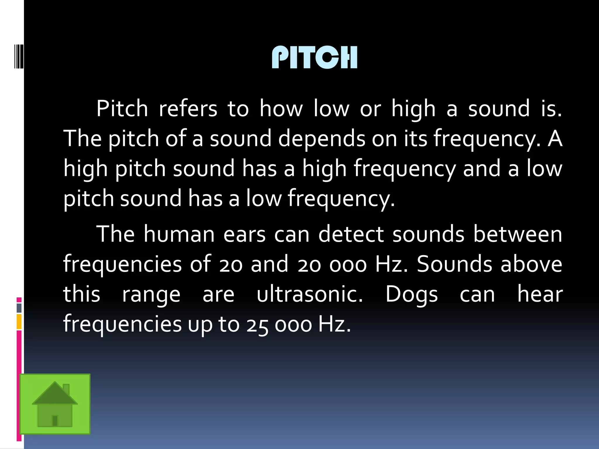 PITCH
    Pitch refers to how low or high a sound is.
The pitch of a sound depends on its frequency. A
high pitch sound has a high frequency and a low
pitch sound has a low frequency.
    The human ears can detect sounds between
frequencies of 20 and 20 000 Hz. Sounds above
this range are ultrasonic. Dogs can hear
frequencies up to 25 000 Hz.
 