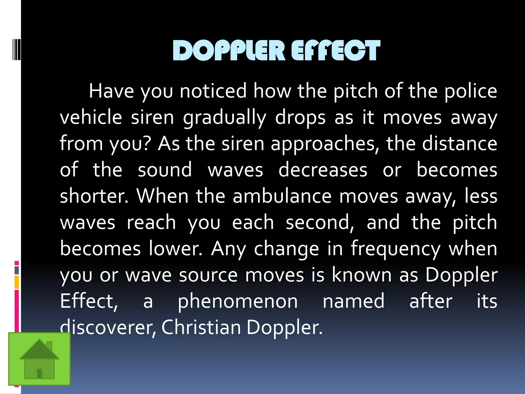 DOPPLER EFFECT
   Have you noticed how the pitch of the police
vehicle siren gradually drops as it moves away
from you? As the siren approaches, the distance
of the sound waves decreases or becomes
shorter. When the ambulance moves away, less
waves reach you each second, and the pitch
becomes lower. Any change in frequency when
you or wave source moves is known as Doppler
Effect, a phenomenon named after its
discoverer, Christian Doppler.
 