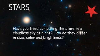 Have you tried comparing the stars in a
cloudless sky at night? How do they differ
in size, color and brightness?
STARS
 