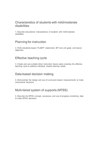 Characteristics of students with mild/moderate
disabilities
1. Describe educational characteristics of students with mild/moderate
disabilities.
Planning for instruction
2. Write standards-based PLAAFP statements, IEP and unit goals, and lesson
objectives.
Effective teaching cycle
3. Create and use scripted direct instruction lesson plans enacting the effective
teaching cycle to address individual student learning needs.
Data-based decision making
4. Demonstrate the design and use of curriculum-based measurements to make
instructional decisions.
Multi-tiered system of supports (MTSS)
5. Describe the MTSS concept, processes, and use of progress-monitoring data
to make MTSS decisions.
 