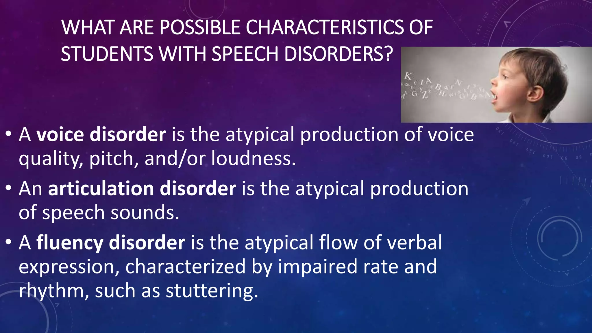 WHAT ARE POSSIBLE CHARACTERISTICS OF
STUDENTS WITH SPEECH DISORDERS?
• A voice disorder is the atypical production of voice
quality, pitch, and/or loudness.
• An articulation disorder is the atypical production
of speech sounds.
• A fluency disorder is the atypical flow of verbal
expression, characterized by impaired rate and
rhythm, such as stuttering.
 
