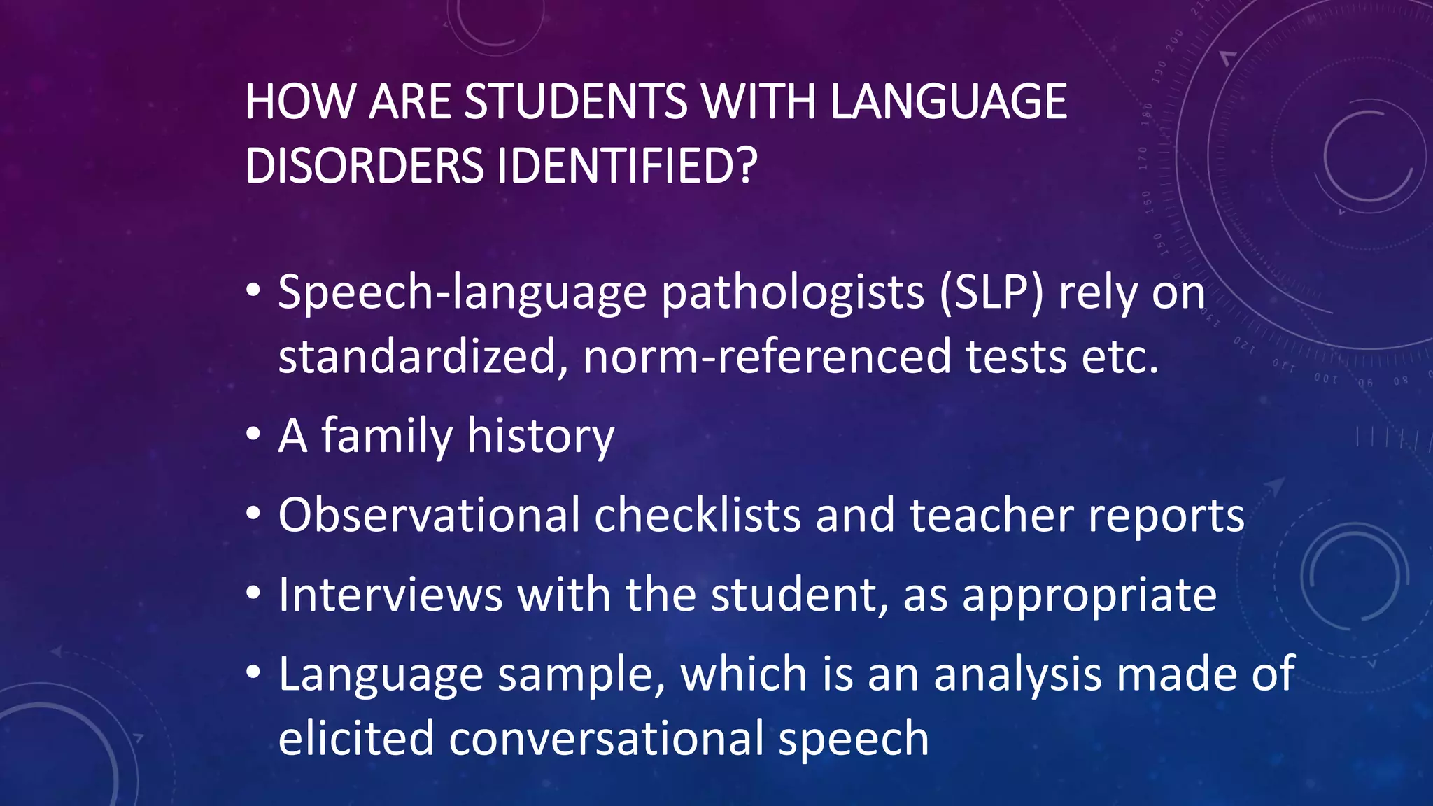 HOW ARE STUDENTS WITH LANGUAGE
DISORDERS IDENTIFIED?
• Speech-language pathologists (SLP) rely on
standardized, norm-referenced tests etc.
• A family history
• Observational checklists and teacher reports
• Interviews with the student, as appropriate
• Language sample, which is an analysis made of
elicited conversational speech
 