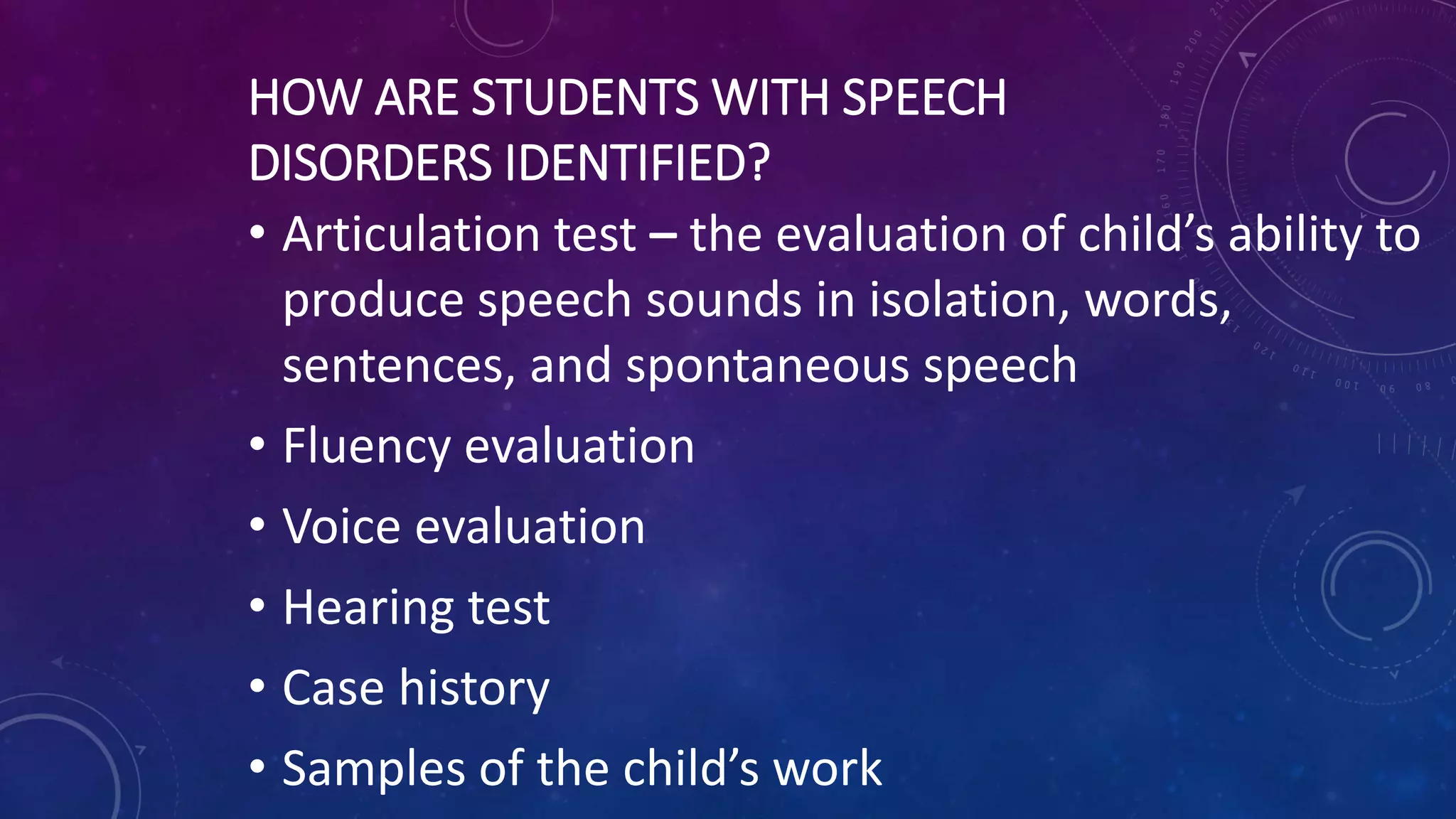 HOW ARE STUDENTS WITH SPEECH
DISORDERS IDENTIFIED?
• Articulation test – the evaluation of child’s ability to
produce speech sounds in isolation, words,
sentences, and spontaneous speech
• Fluency evaluation
• Voice evaluation
• Hearing test
• Case history
• Samples of the child’s work
 