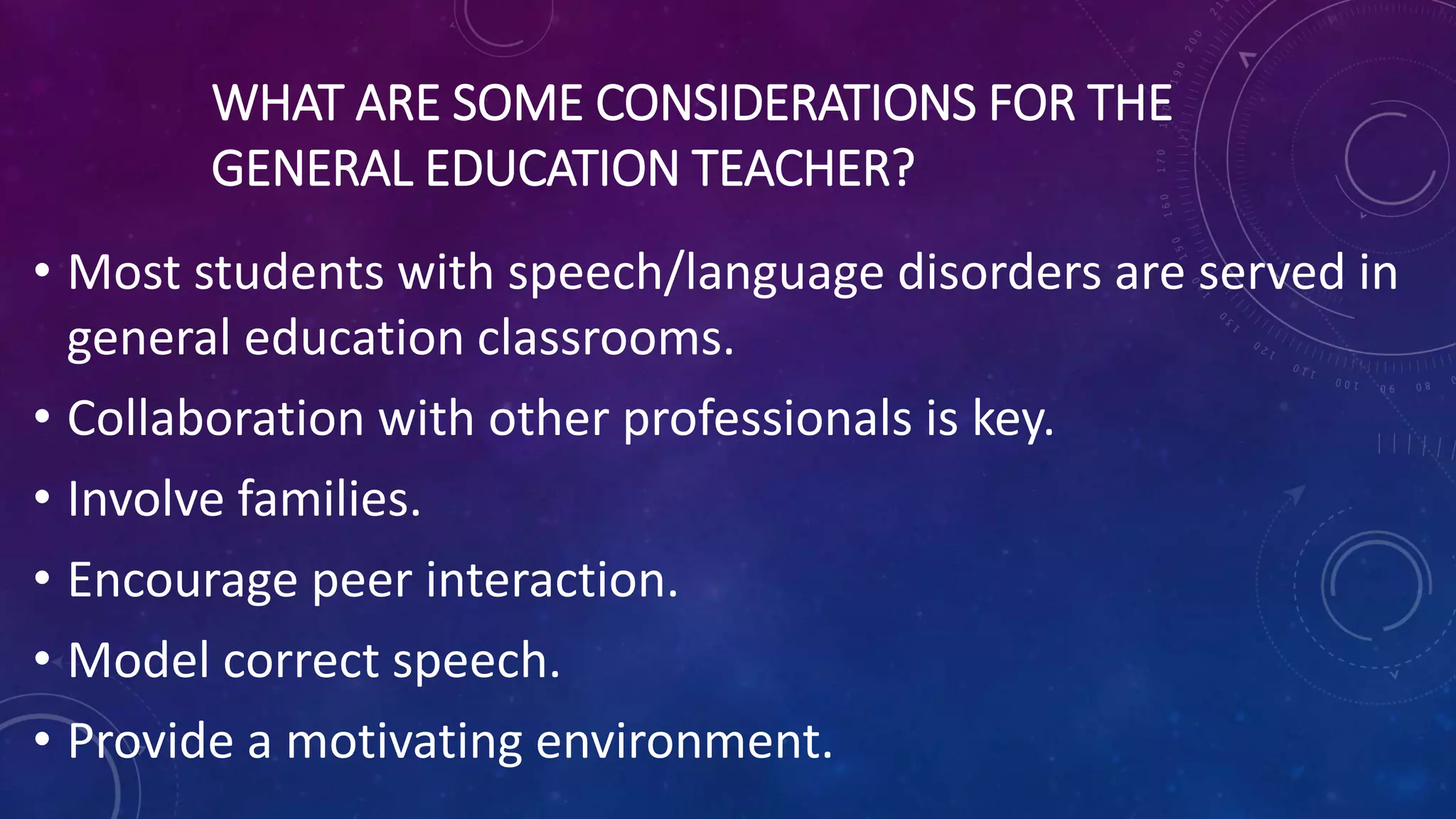WHAT ARE SOME CONSIDERATIONS FOR THE
GENERAL EDUCATION TEACHER?
• Most students with speech/language disorders are served in
general education classrooms.
• Collaboration with other professionals is key.
• Involve families.
• Encourage peer interaction.
• Model correct speech.
• Provide a motivating environment.
 