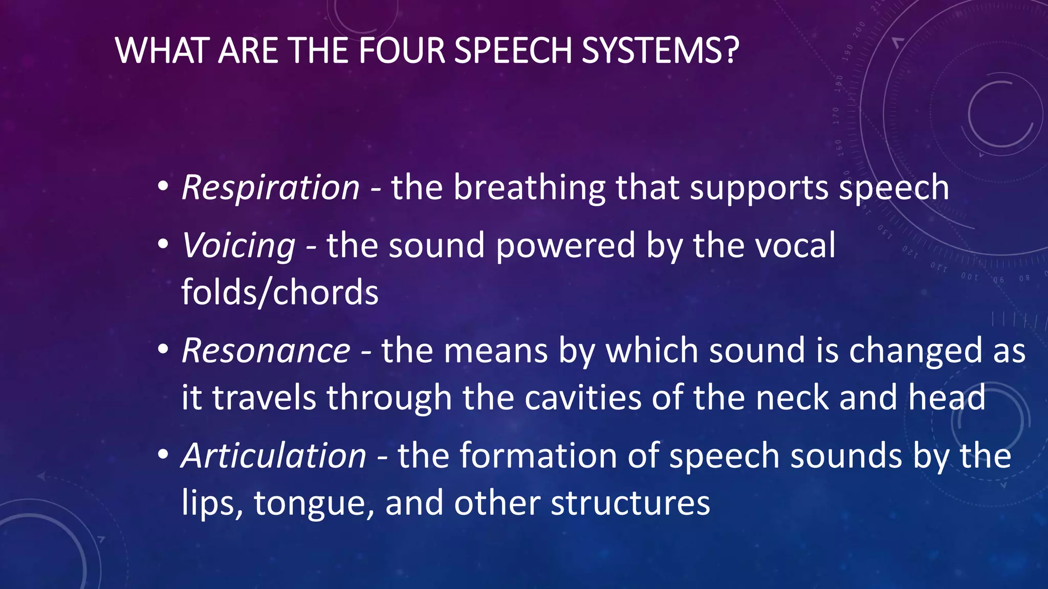 WHAT ARE THE FOUR SPEECH SYSTEMS?
• Respiration - the breathing that supports speech
• Voicing - the sound powered by the vocal
folds/chords
• Resonance - the means by which sound is changed as
it travels through the cavities of the neck and head
• Articulation - the formation of speech sounds by the
lips, tongue, and other structures
 