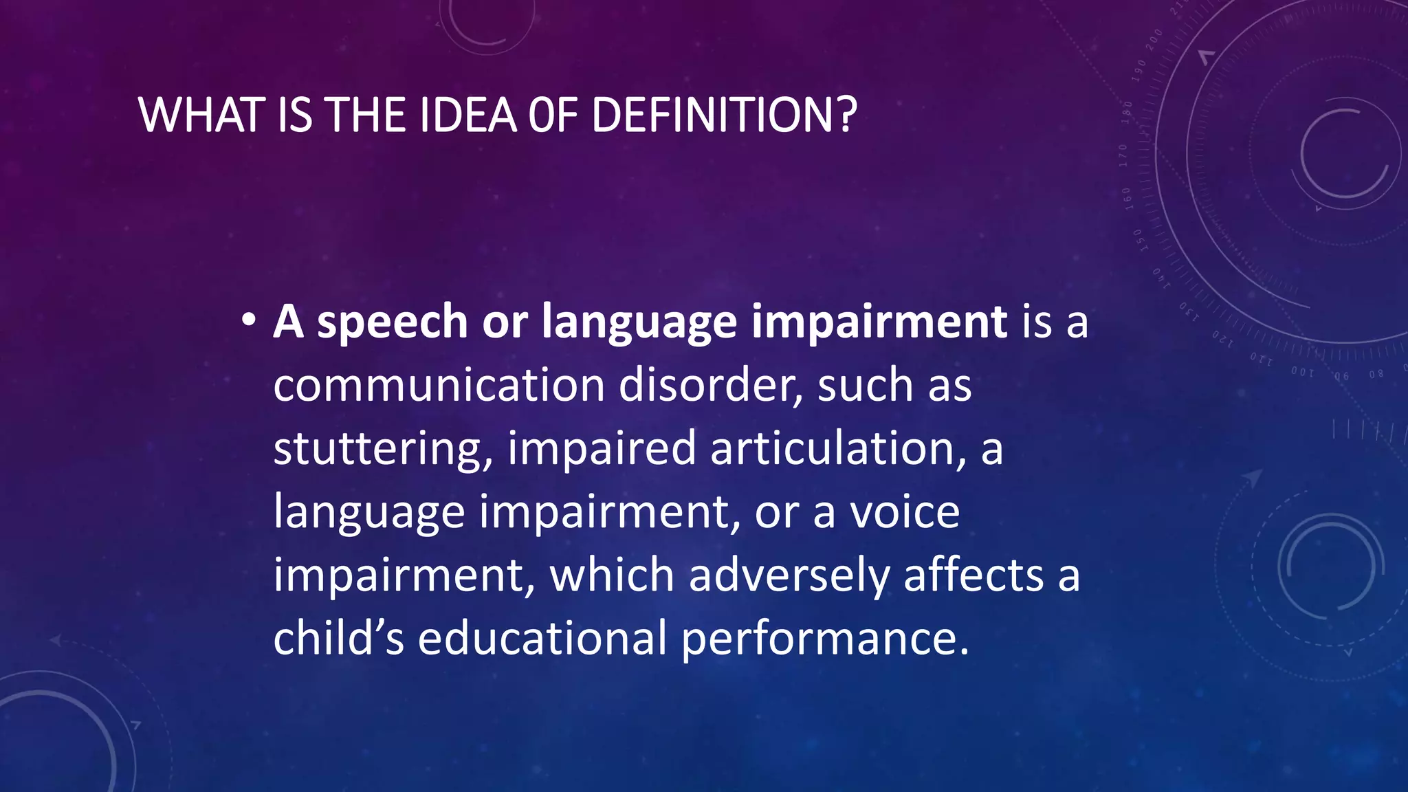 WHAT IS THE IDEA 0F DEFINITION?
• A speech or language impairment is a
communication disorder, such as
stuttering, impaired articulation, a
language impairment, or a voice
impairment, which adversely affects a
child’s educational performance.
 