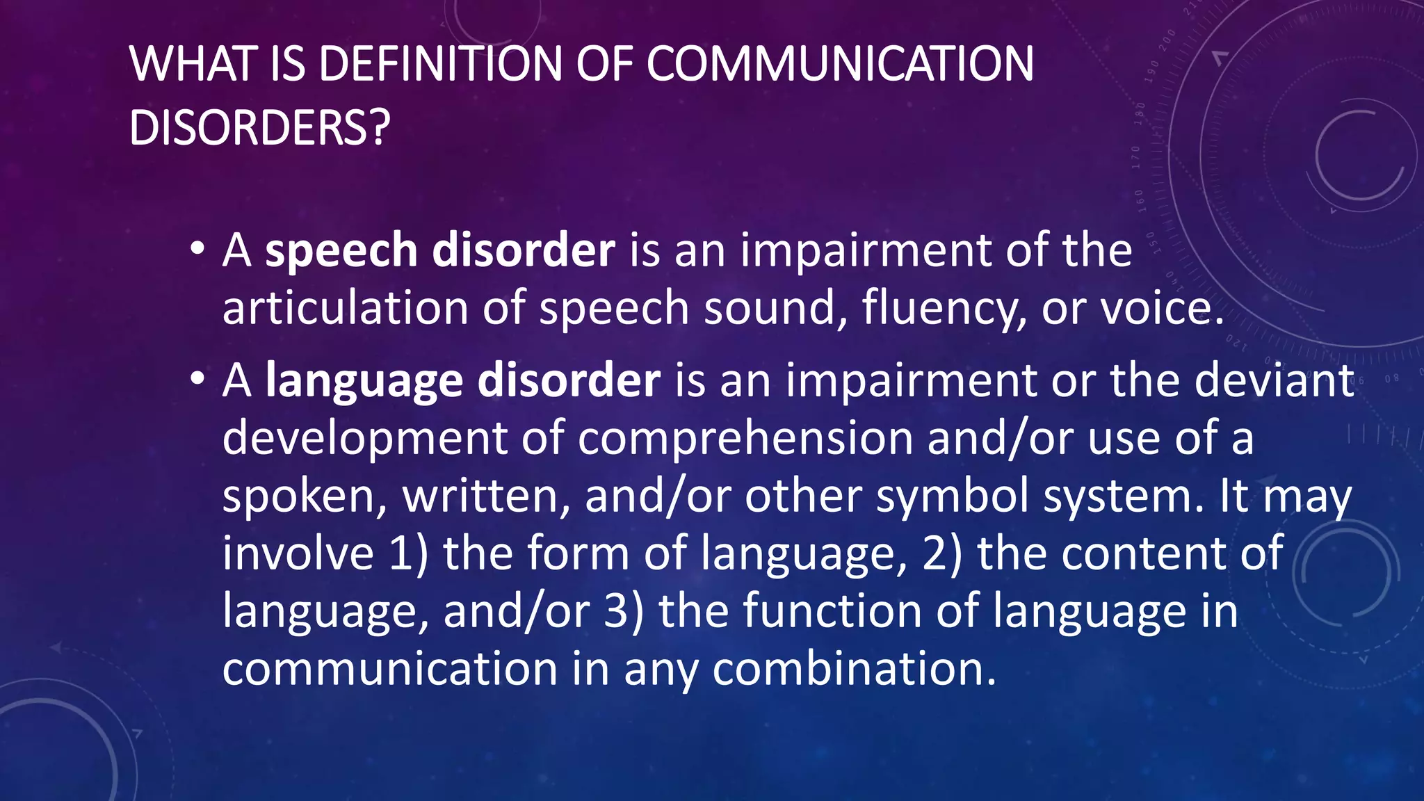 WHAT IS DEFINITION OF COMMUNICATION
DISORDERS?
• A speech disorder is an impairment of the
articulation of speech sound, fluency, or voice.
• A language disorder is an impairment or the deviant
development of comprehension and/or use of a
spoken, written, and/or other symbol system. It may
involve 1) the form of language, 2) the content of
language, and/or 3) the function of language in
communication in any combination.
 
