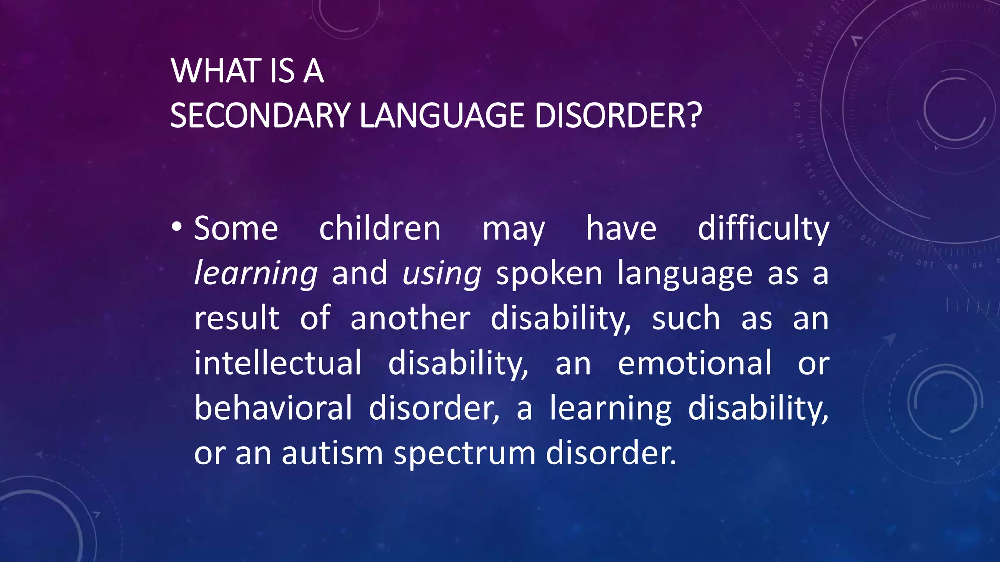 WHAT IS A
SECONDARY LANGUAGE DISORDER?
• Some children may have difficulty
learning and using spoken language as a
result of another disability, such as an
intellectual disability, an emotional or
behavioral disorder, a learning disability,
or an autism spectrum disorder.
 