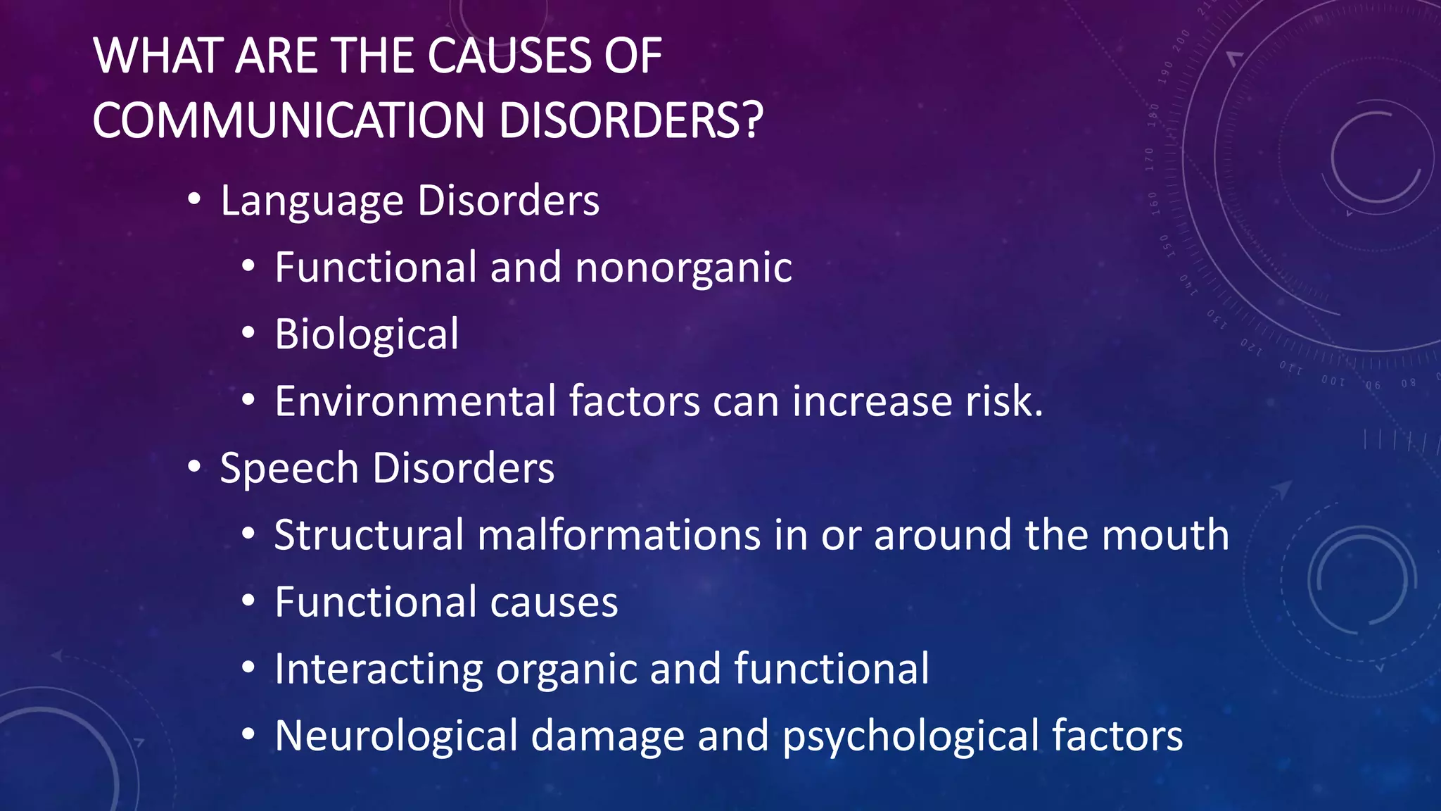 WHAT ARE THE CAUSES OF
COMMUNICATION DISORDERS?
• Language Disorders
• Functional and nonorganic
• Biological
• Environmental factors can increase risk.
• Speech Disorders
• Structural malformations in or around the mouth
• Functional causes
• Interacting organic and functional
• Neurological damage and psychological factors
 