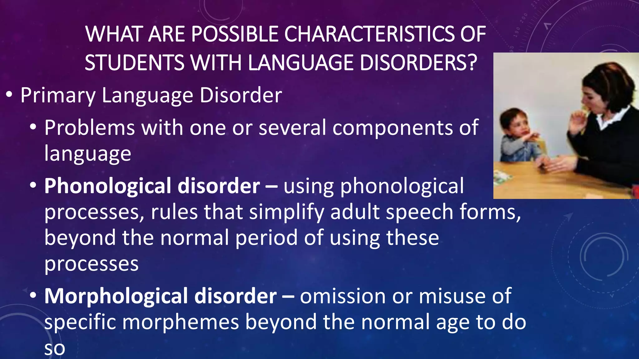 WHAT ARE POSSIBLE CHARACTERISTICS OF
STUDENTS WITH LANGUAGE DISORDERS?
• Primary Language Disorder
• Problems with one or several components of
language
• Phonological disorder – using phonological
processes, rules that simplify adult speech forms,
beyond the normal period of using these
processes
• Morphological disorder – omission or misuse of
specific morphemes beyond the normal age to do
so
 