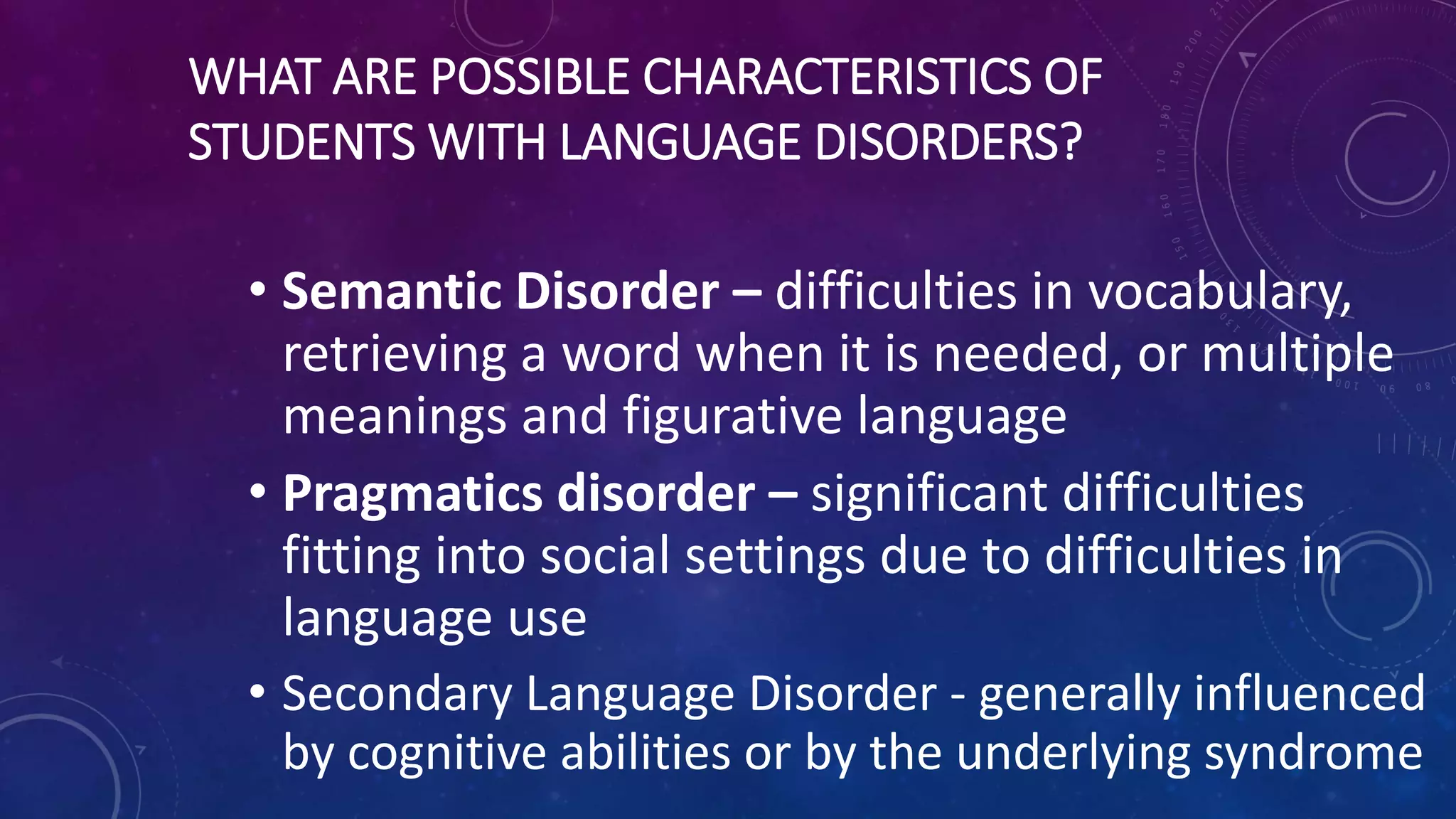 WHAT ARE POSSIBLE CHARACTERISTICS OF
STUDENTS WITH LANGUAGE DISORDERS?
• Semantic Disorder – difficulties in vocabulary,
retrieving a word when it is needed, or multiple
meanings and figurative language
• Pragmatics disorder – significant difficulties
fitting into social settings due to difficulties in
language use
• Secondary Language Disorder - generally influenced
by cognitive abilities or by the underlying syndrome
 