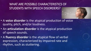 WHAT ARE POSSIBLE CHARACTERISTICS OF
STUDENTS WITH SPEECH DISORDERS?
• A voice disorder is the atypical production of voice
quality, pitch, and/or loudness.
• An articulation disorder is the atypical production
of speech sounds.
• A fluency disorder is the atypical flow of verbal
expression, characterized by impaired rate and
rhythm, such as stuttering.
 