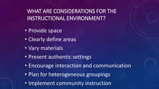 WHAT ARE CONSIDERATIONS FOR THE
INSTRUCTIONAL ENVIRONMENT?
• Provide space
• Clearly define areas
• Vary materials
• Present authentic settings
• Encourage interaction and communication
• Plan for heterogeneous groupings
• Implement community instruction
 