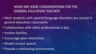 WHAT ARE SOME CONSIDERATIONS FOR THE
GENERAL EDUCATION TEACHER?
• Most students with speech/language disorders are served in
general education classrooms.
• Collaboration with other professionals is key.
• Involve families.
• Encourage peer interaction.
• Model correct speech.
• Provide a motivating environment.
 