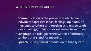 WHAT IS COMMUNICATION?
• Communication is the process by which one
individual expresses ideas, feelings, opinions, or
messages to others and receives and understands
ideas, feelings, opinions, or messages from others.
• Language is a rule-governed system of arbitrary
symbols that stand for meaning.
• Speech is the physical production of that system.
 