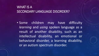 WHAT IS A
SECONDARY LANGUAGE DISORDER?
• Some children may have difficulty
learning and using spoken language as a
result of another disability, such as an
intellectual disability, an emotional or
behavioral disorder, a learning disability,
or an autism spectrum disorder.
 