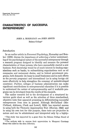 PEKSONNEL PSYCHOLOGY
1971, 24, 141-153.
CHARACTERISTICS OF SUCCESSFUL
ENTREPRENEURS'
JOHN A. HOENADAY AND JOHN ABOUD
Babson College^
Introduction
IN an earlier article in Personnel Psychology, Hornaday and Bun-
ker (1970) discuss the importance of achieving a better understand-
ing of the psychological nature of the successful entrepreneur through
a research program designed to identify and measure the personal
characteristics of those persons who have successfully started a new
business. Such knowledge would be of much interest to lending orga-
nizations such as banks, to enfranchising organizations such as oil
companies and restaurant chains, and to federal government pro-
grams, both domestic (in loans to small businesses and in such efforts
as the poverty programs) and international (as in using foreign aid
more effectively to help strengthen the economy of underdeveloped
countries). Further, colleges of business administration can make
significant contributions in entrepreneurial education if it is possible
to understand the nature of entrepreneurship and if workable pro-
grams can be developed from the results of the research.
The earlier research led to the development of a structured in-
terview guide sheet as well as the selection of three standardized,
objective tests that appeared promising in differentiating successful
entrepreneurs from men in general. Although McClelland (Mc-
Clelland, Atkinson, Clark and Lowell, 1953) has reported success
in using both the Thematic Apperception Test (Murray, 1943) and
in using his own test for this purpose, these tests are projective in
nature and can be administered and interpreted only by a highly-
^ TMs study was supported by a grant from the Babson College Board of
Research.
2 The authors wish to express their appreciation to Margaret Courtnay
Stone who aided in the data collection.
141
 
