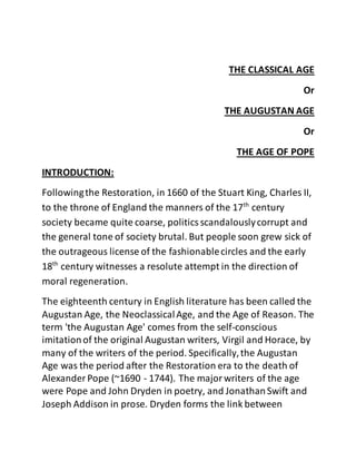 THE CLASSICAL AGE
Or
THE AUGUSTAN AGE
Or
THE AGE OF POPE
INTRODUCTION:
Followingthe Restoration, in 1660 of the Stuart King, Charles II,
to the throne of England the manners of the 17th
century
society became quite coarse, politicsscandalouslycorrupt and
the general tone of society brutal. But people soon grew sick of
the outrageous license of the fashionablecircles and the early
18th
century witnesses a resolute attempt in the direction of
moral regeneration.
The eighteenth century in English literature has been called the
Augustan Age, the NeoclassicalAge, and the Age of Reason. The
term 'the Augustan Age' comes from the self-conscious
imitationof the original Augustan writers, Virgil and Horace, by
many of the writers of the period. Specifically,the Augustan
Age was the period after the Restoration era to the death of
Alexander Pope (~1690 - 1744). The majorwriters of the age
were Pope and John Dryden in poetry, and JonathanSwift and
Joseph Addison in prose. Dryden forms the link between
 