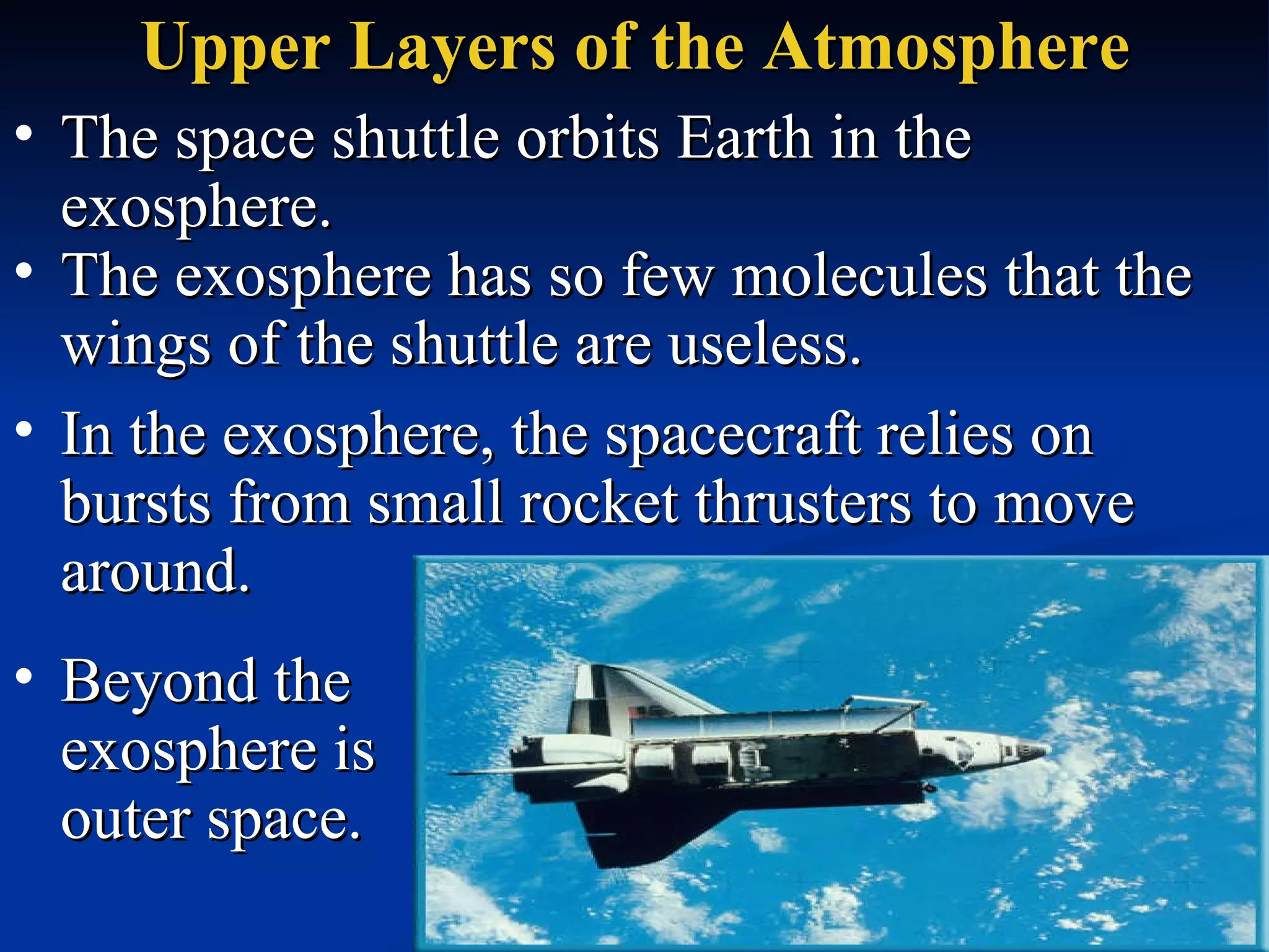 Upper Layers of the Atmosphere The space shuttle orbits Earth in the exosphere.  The exosphere has so few molecules that the wings of the shuttle are useless.  In the exosphere, the spacecraft relies on bursts from small rocket thrusters to move around.  Beyond the exosphere is outer space.  