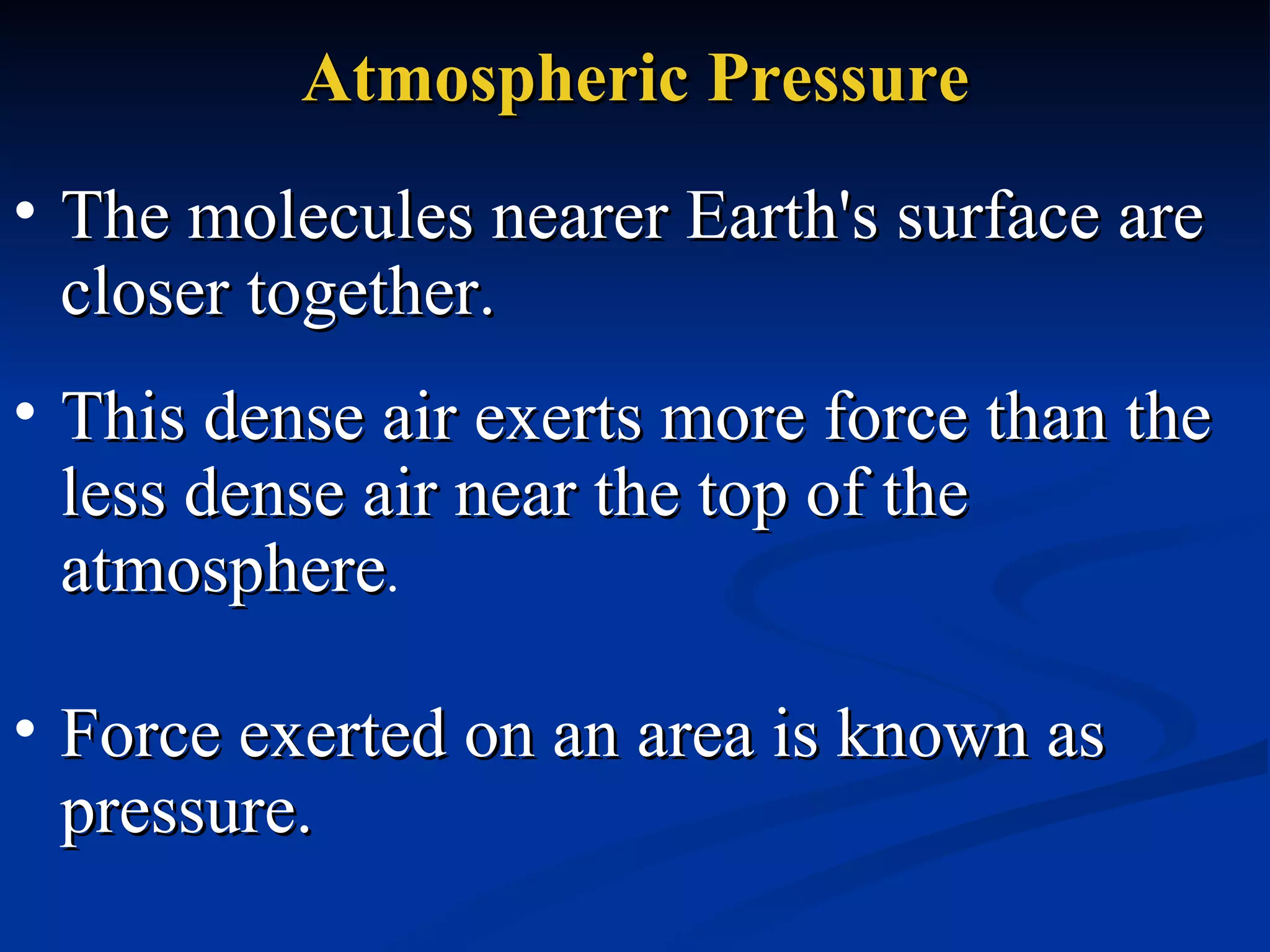 Atmospheric Pressure The molecules nearer Earth's surface are closer together.  This dense air exerts more force than the less dense air near the top of the atmosphere .  Force exerted on an area is known as pressure.  