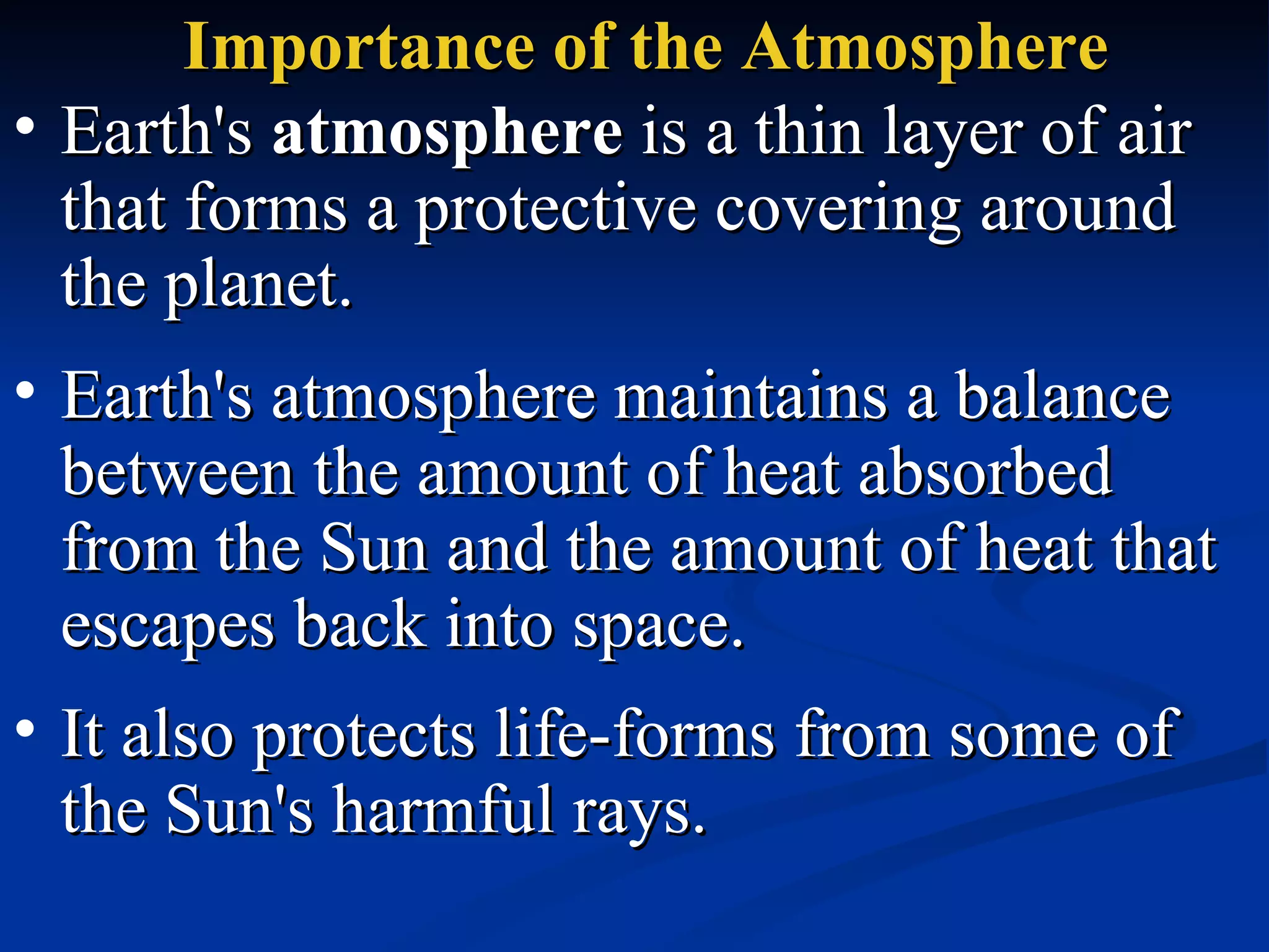 Importance of the Atmosphere Earth's  atmosphere  is a thin layer of air that forms a protective covering around the planet.  Earth's atmosphere maintains a balance between the amount of heat absorbed from the Sun and the amount of heat that escapes back into space.  It also protects life-forms from some of the Sun's harmful rays. 