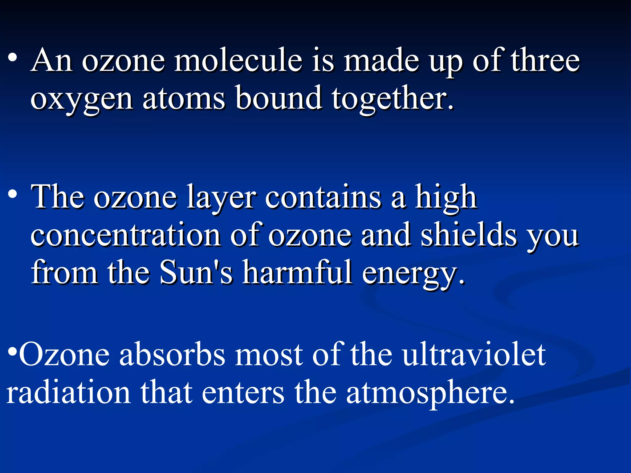 An ozone molecule is made up of three oxygen atoms bound together.  The ozone layer contains a high concentration of ozone and shields you from the Sun's harmful energy.  Ozone absorbs most of the ultraviolet radiation that enters the atmosphere.  