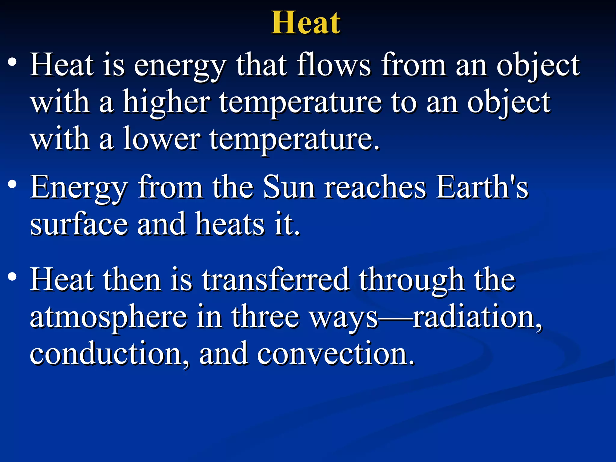 Heat Heat is energy that flows from an object with a higher temperature to an object with a lower temperature.  Energy from the Sun reaches Earth's surface and heats it.  Heat then is transferred through the atmosphere in three ways—radiation, conduction, and convection. 
