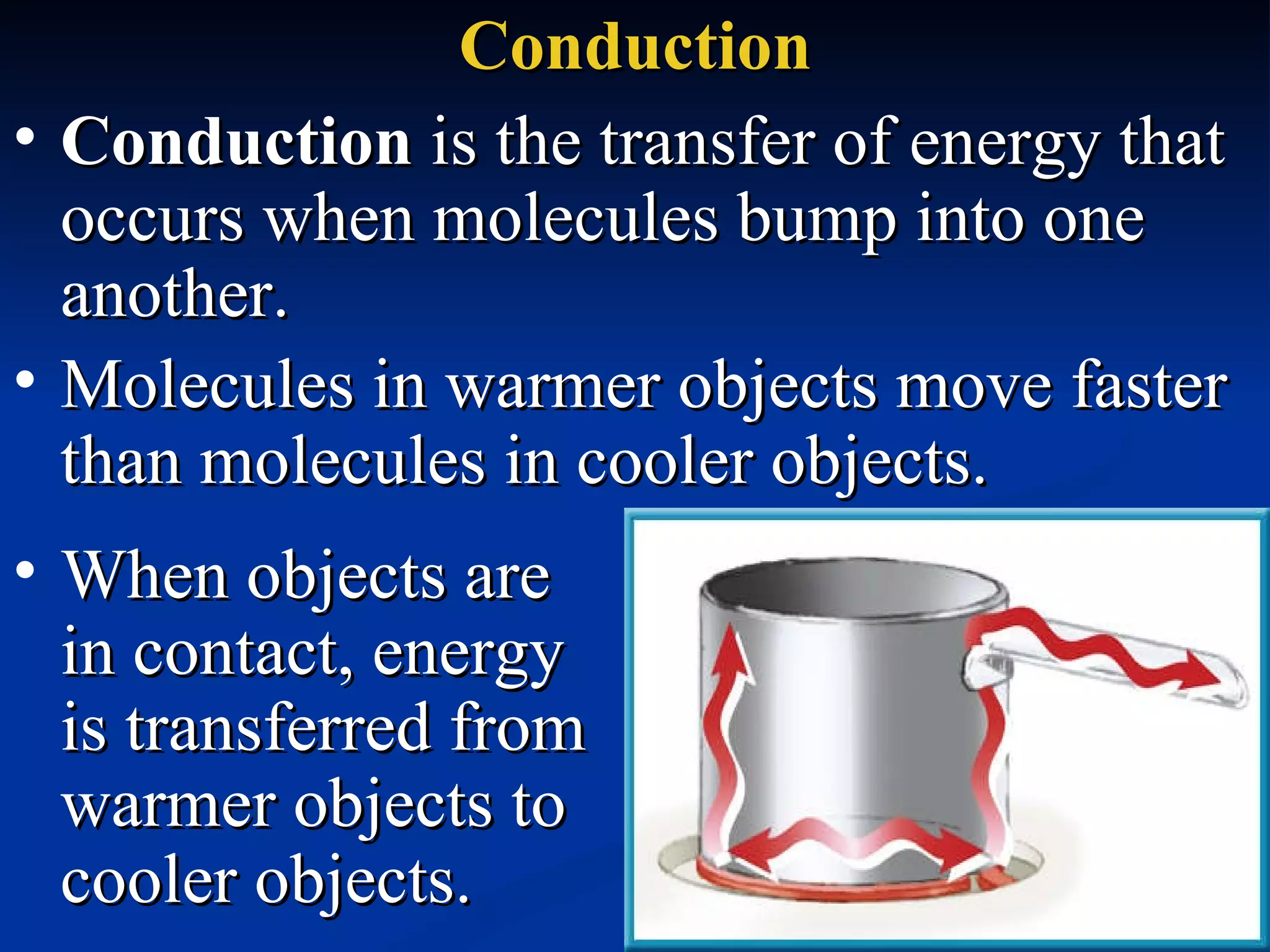 Conduction Conduction  is the transfer of energy that occurs when molecules bump into one another.   Molecules in warmer objects move faster than molecules in cooler objects.  When objects are  in contact, energy  is transferred from warmer objects to cooler objects.  