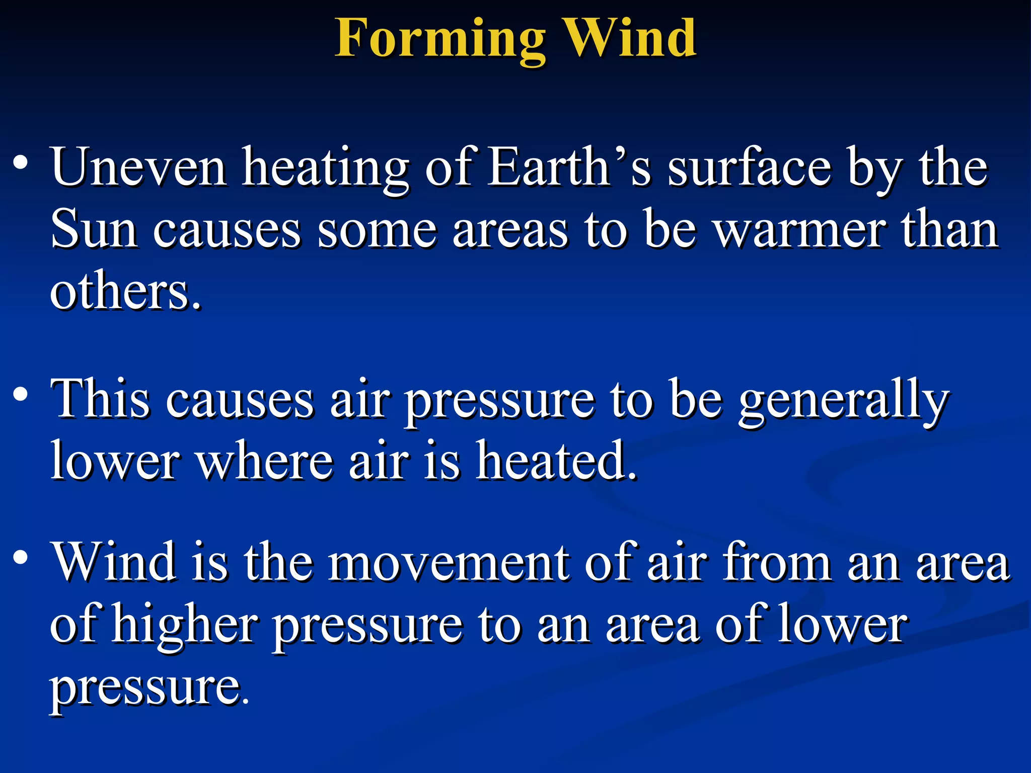 Forming Wind Uneven heating of Earth’s surface by the Sun causes some areas to be warmer than others.  This causes air pressure to be generally lower where air is heated.  Wind is the movement of air from an area of higher pressure to an area of lower pressure .  