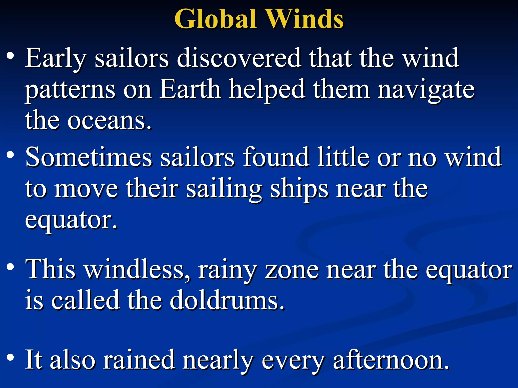 Global Winds Early sailors discovered that the wind patterns on Earth helped them navigate the oceans.  Sometimes sailors found little or no wind to move their sailing ships near the equator.   It also rained nearly every afternoon.   This windless, rainy zone near the equator is called the doldrums.  