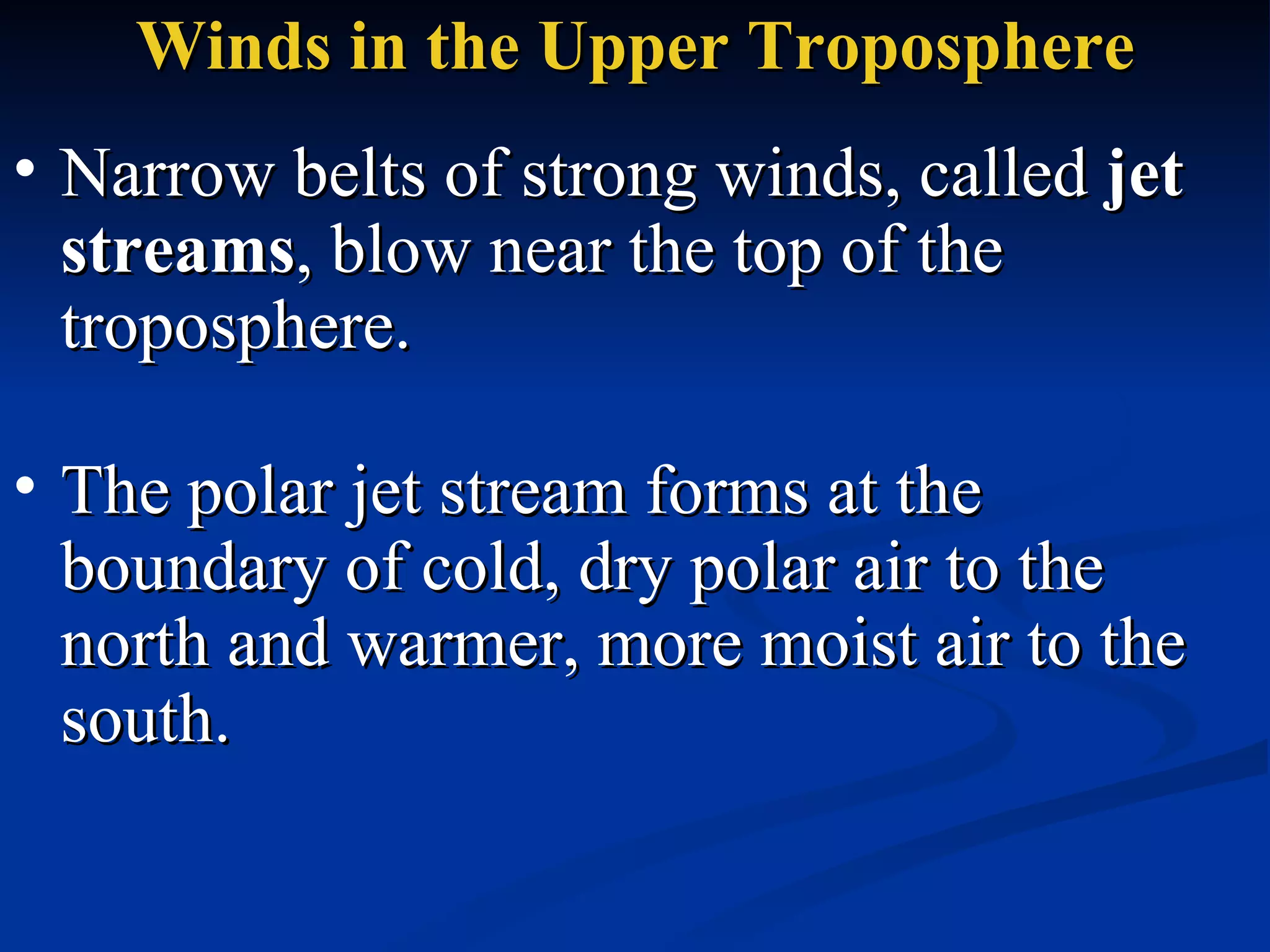 Winds in the Upper Troposphere Narrow belts of strong winds, called  jet streams , blow near the top of the troposphere.  The polar jet stream forms at the boundary of cold, dry polar air to the north and warmer, more moist air to the south.  
