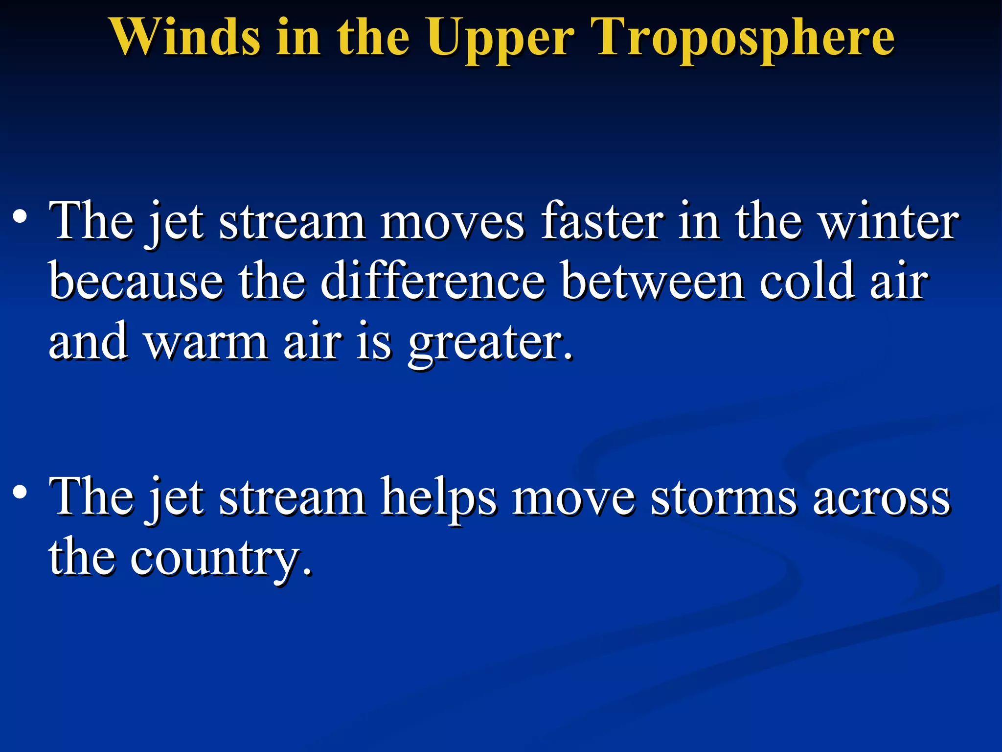 Winds in the Upper Troposphere The jet stream moves faster in the winter because the difference between cold air and warm air is greater.  The jet stream helps move storms across the country.  