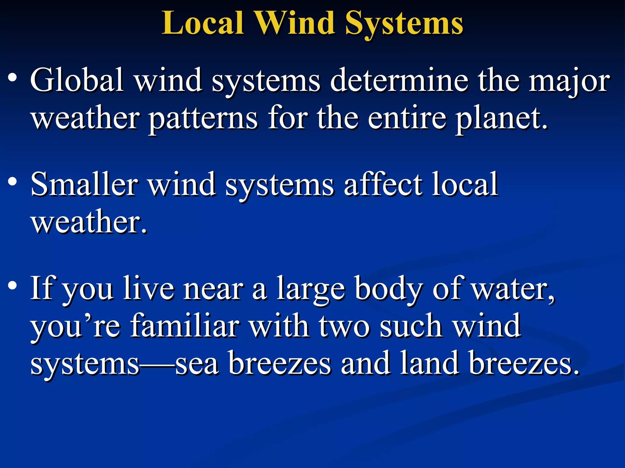 Local Wind Systems Global wind systems determine the major weather patterns for the entire planet.  Smaller wind systems affect local weather.  If you live near a large body of water, you’re familiar with two such wind systems—sea breezes and land breezes.  