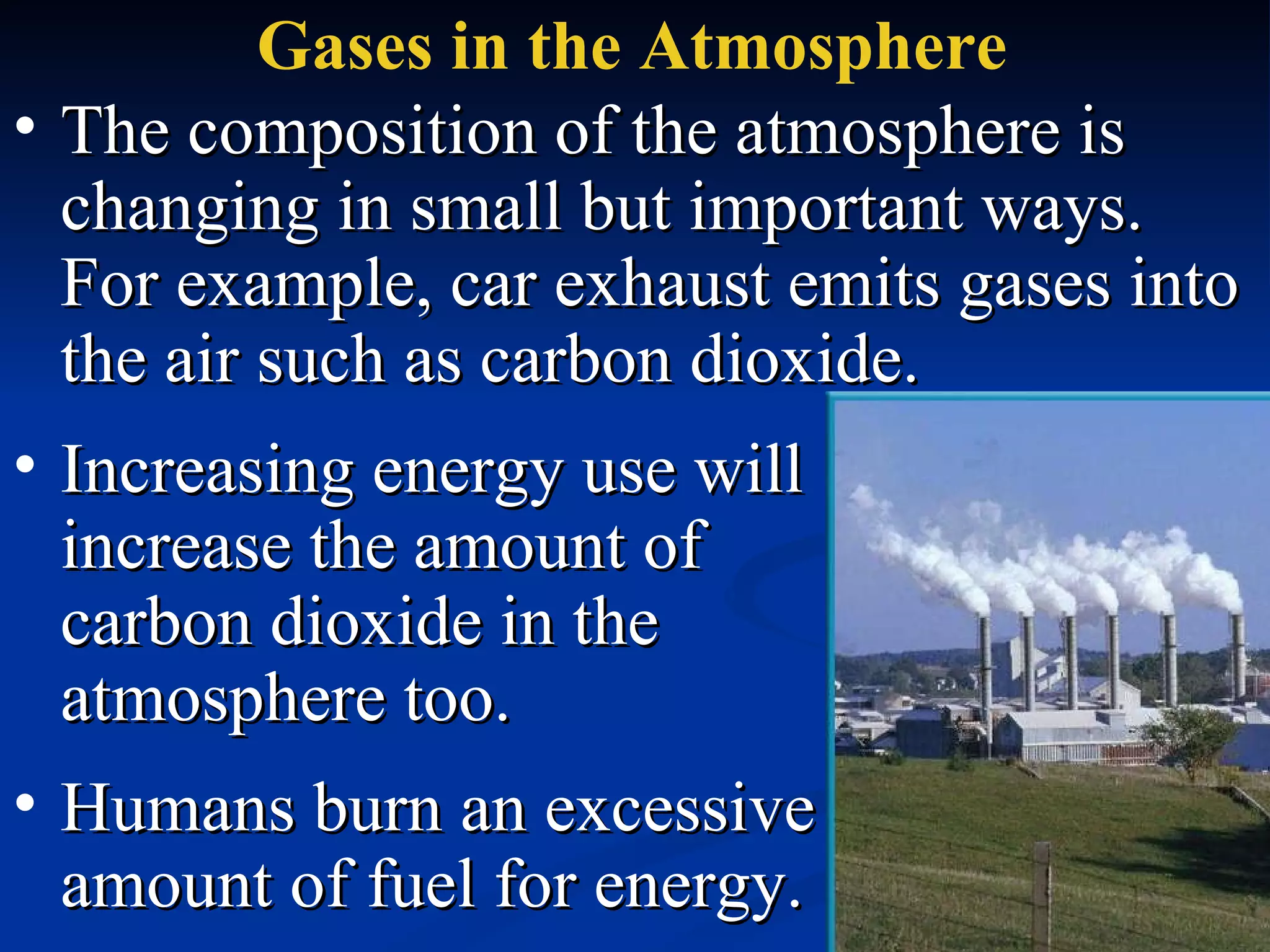 Gases in the Atmosphere The composition of the atmosphere is changing in small but important ways.  For example, car exhaust emits gases into the air such as carbon dioxide. Humans burn an excessive amount of fuel for energy.  Increasing energy use will increase the amount of carbon dioxide in the atmosphere too. 