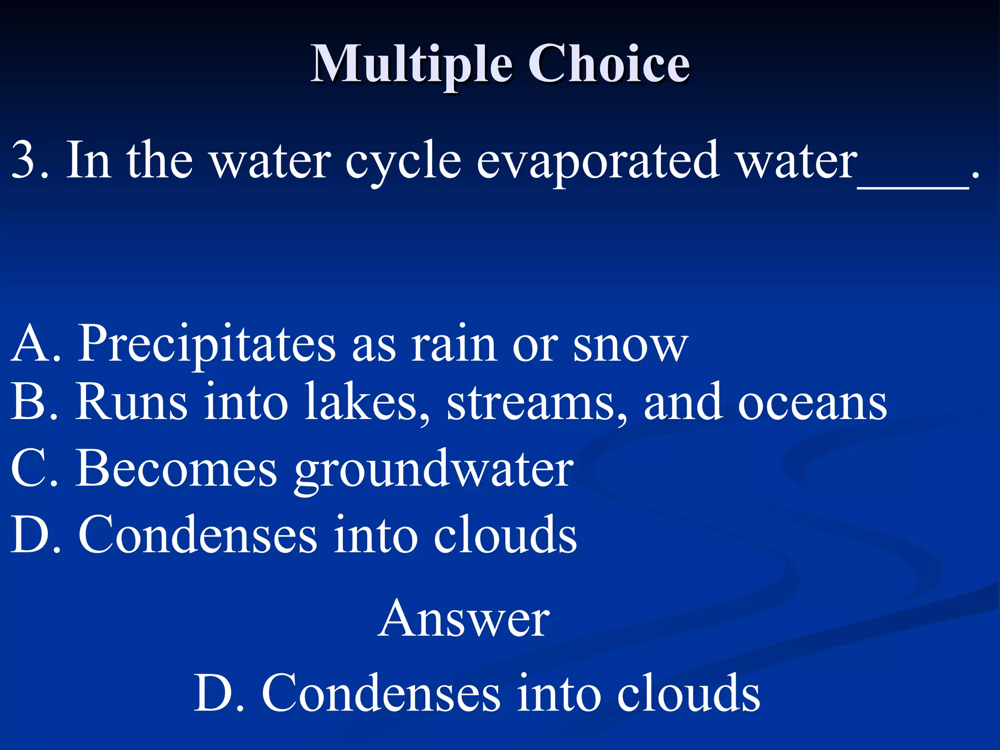 Multiple Choice 3. In the water cycle evaporated water____. A. Precipitates as rain or snow C. Becomes groundwater B. Runs into lakes, streams, and oceans D. Condenses into clouds Answer D. Condenses into clouds 