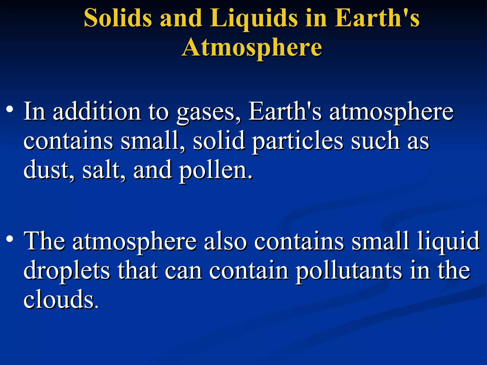 Solids and Liquids in Earth's Atmosphere In addition to gases, Earth's atmosphere contains small, solid particles such as dust, salt, and pollen.  The atmosphere also contains small liquid droplets that can contain pollutants in the  clouds .  