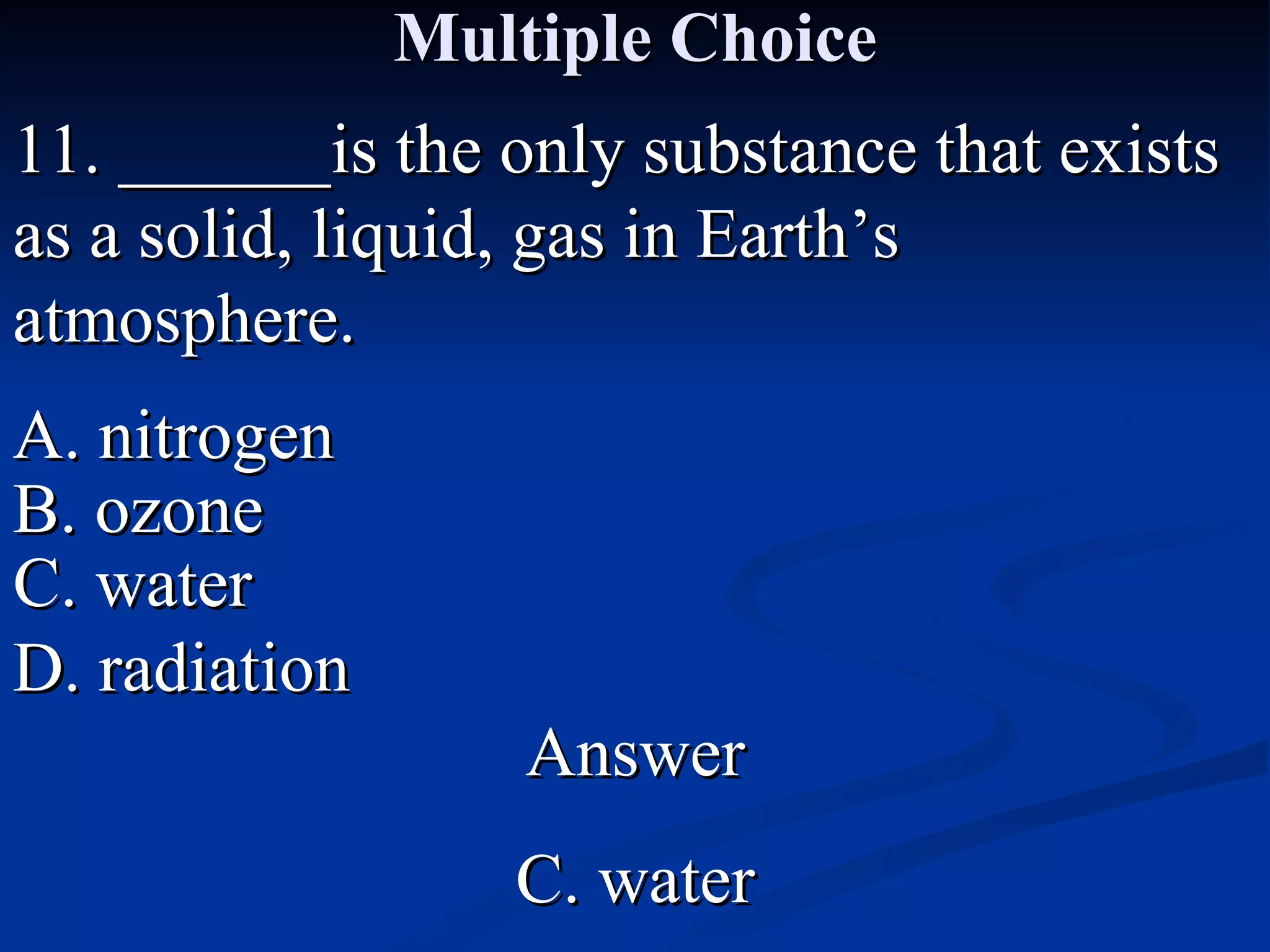 Multiple Choice 11. ______is the only substance that exists as a solid, liquid, gas in Earth’s atmosphere. A. nitrogen C. water B. ozone D. radiation Answer C. water 