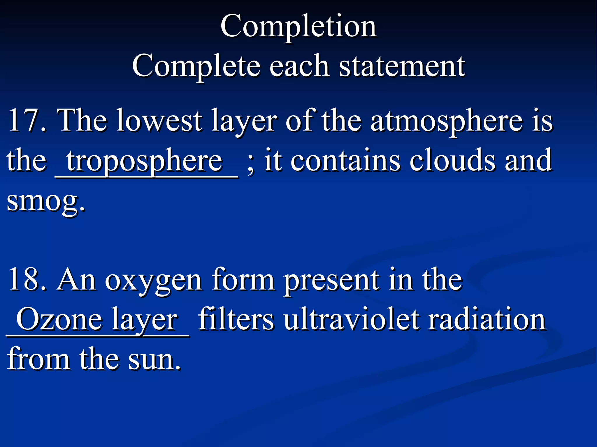 Completion Complete each statement 17. The lowest layer of the atmosphere is the ___________ ; it contains clouds and smog. troposphere 18. An oxygen form present in the ___________ filters ultraviolet radiation from the sun. Ozone layer 