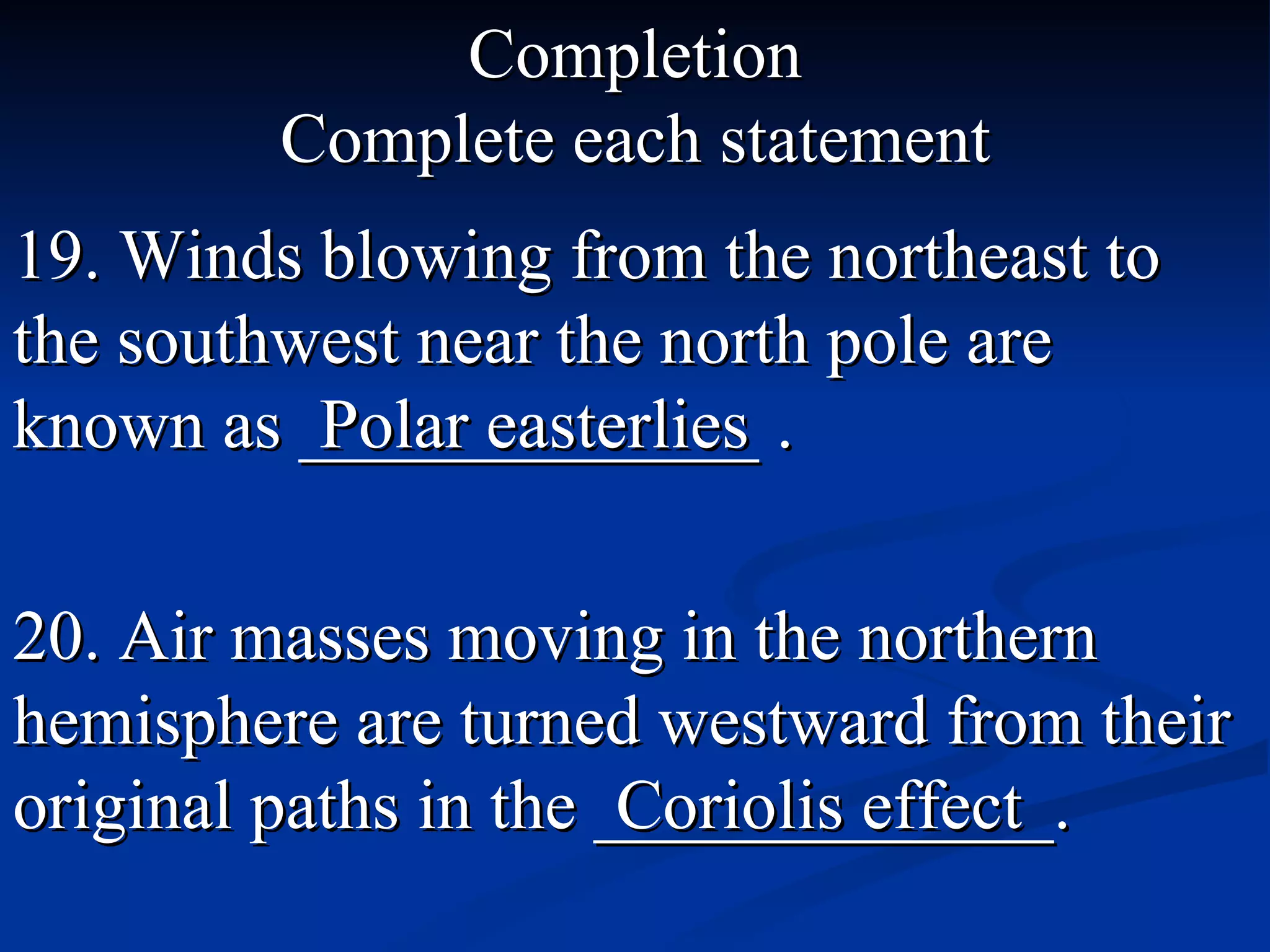 Completion Complete each statement 19. Winds blowing from the northeast to the southwest near the north pole are known as _____________ . Polar easterlies 20. Air masses moving in the northern hemisphere are turned westward from their original paths in the _____________. Coriolis effect 