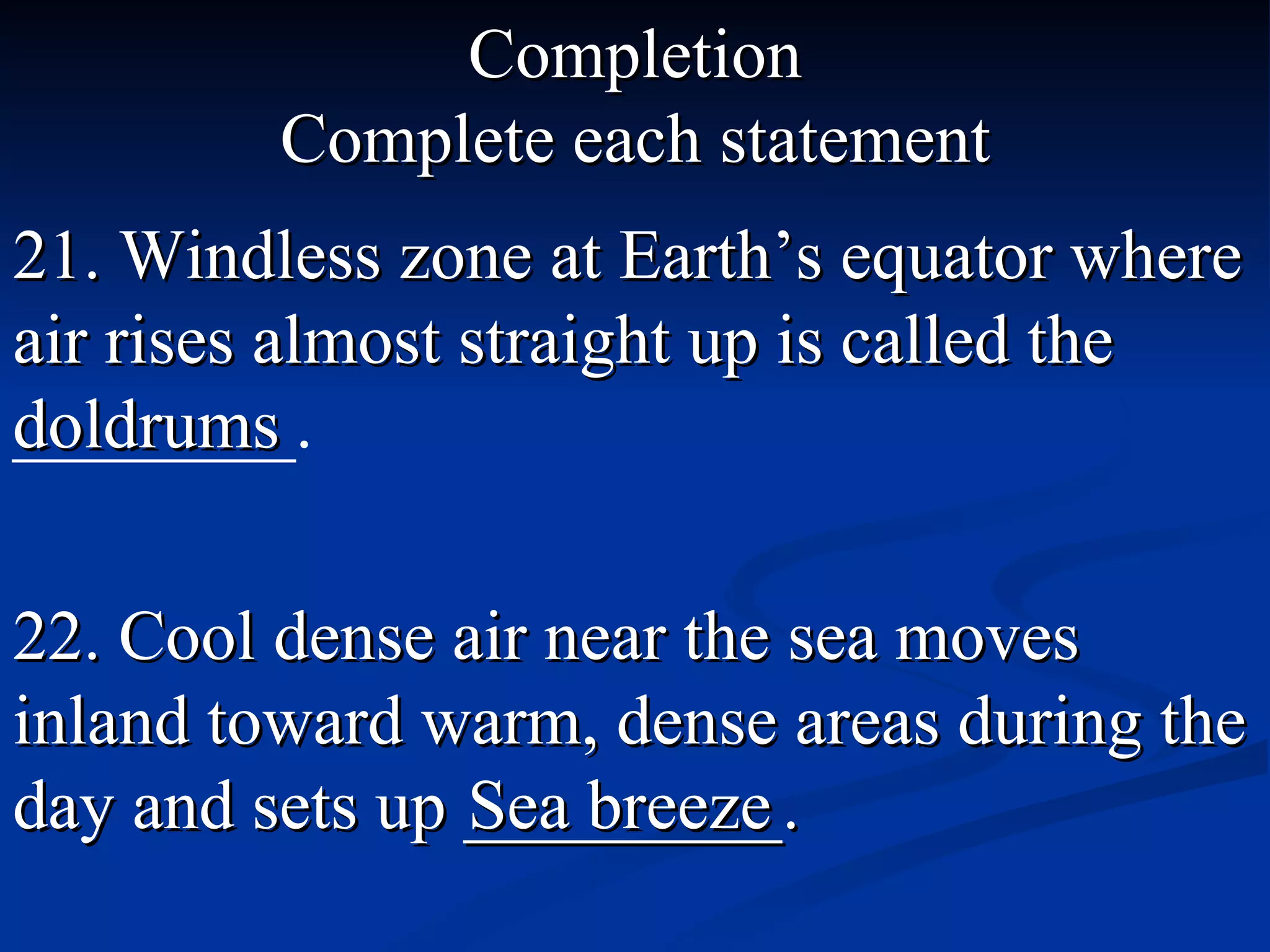 Completion Complete each statement 21. Windless zone at Earth’s equator where air rises almost straight up is called the  ________. doldrums 22. Cool dense air near the sea moves inland toward warm, dense areas during the day and sets up _________. Sea breeze 