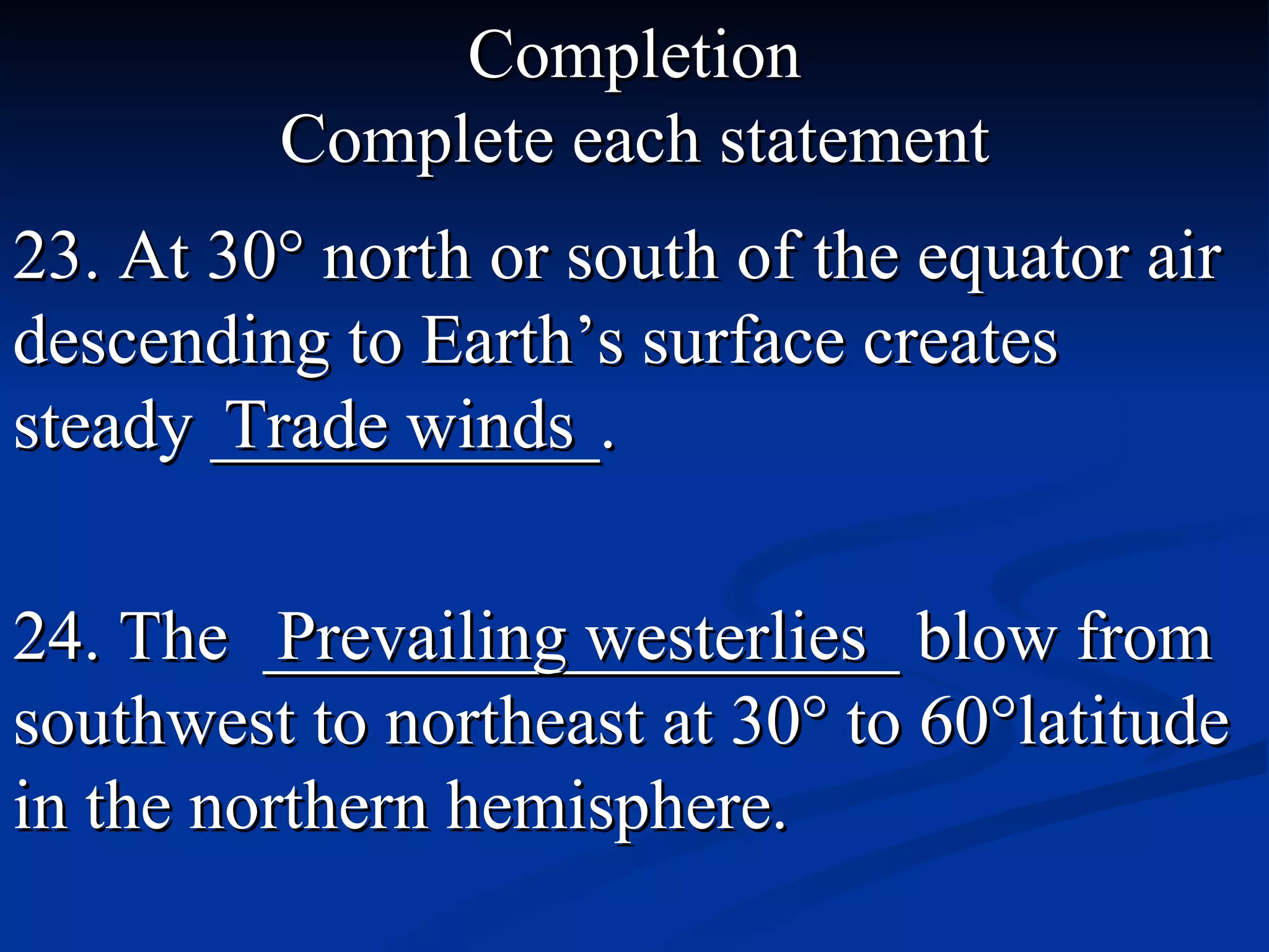 Completion Complete each statement 23. At 30 ° north or south of the equator air descending to Earth’s  surface creates steady ___________. Trade winds 24. The  __________________ blow from southwest to northeast at 30 ° to 60°latitude in the northern hemisphere . Prevailing westerlies 