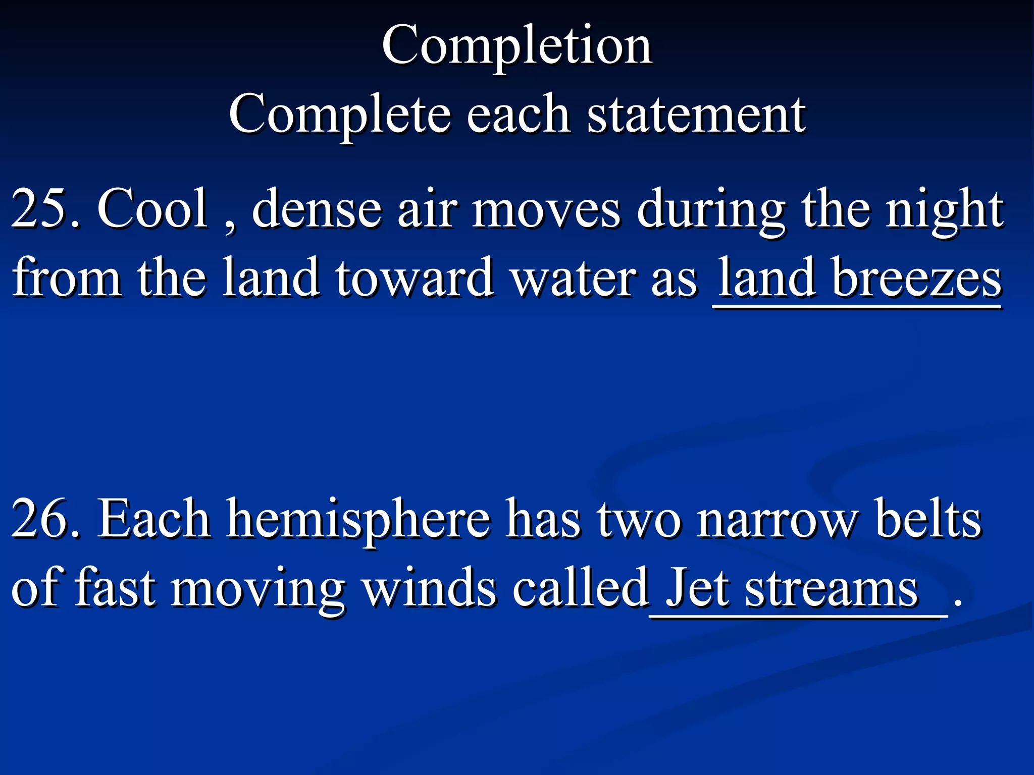 Completion Complete each statement 25. Cool , dense air moves during the night from the land toward water as __________ land breezes 26. Each hemisphere has two narrow belts   of fast moving winds called__________  . Jet streams _ 