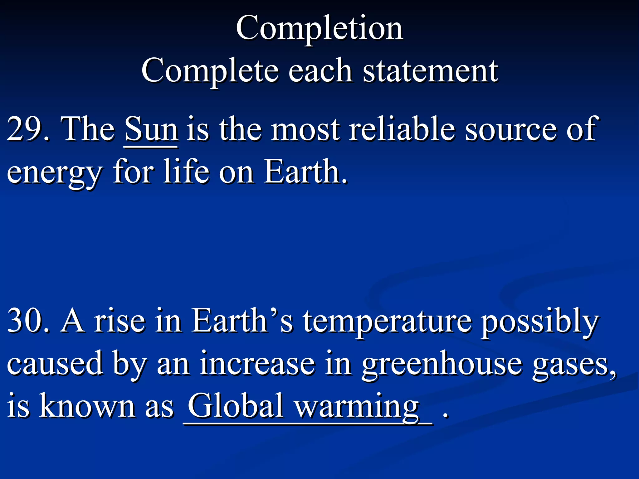 Completion Complete each statement 29. The ___ is the most reliable source of energy for life on Earth. Sun   30. A rise in Earth’s temperature possibly caused by an increase in greenhouse gases, is known as ______________ .  Global warming 