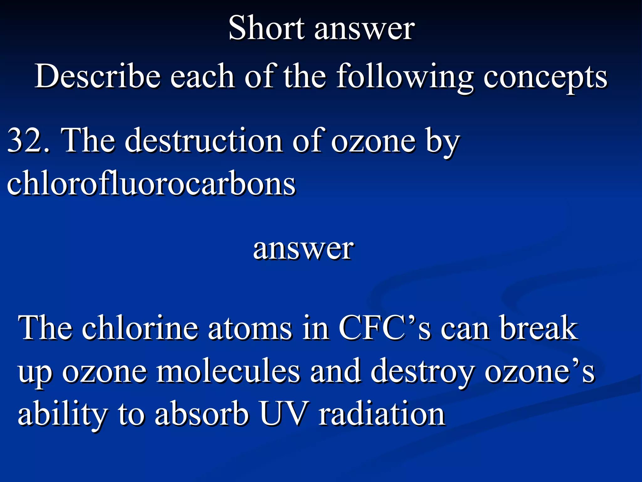 Short answer Describe each of the following concepts 32. The destruction of ozone by chlorofluorocarbons The chlorine atoms in CFC’s can break up ozone molecules and destroy ozone’s ability to absorb UV radiation answer 
