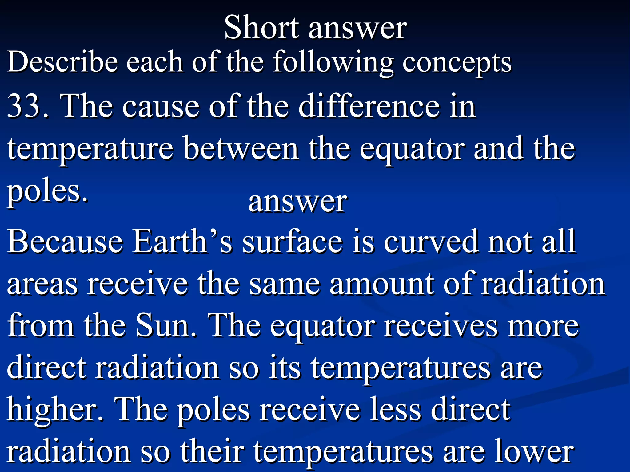 Short answer Describe each of the following concepts 33. The cause of the difference in temperature between the equator and the poles. Because Earth’s surface is curved not all areas receive the same amount of radiation from the Sun. The equator receives more direct radiation so its temperatures are higher. The poles receive less direct radiation so their temperatures are lower  answer 